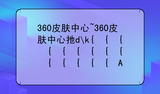 360皮肤中心~360皮肤中心打不开怎么办