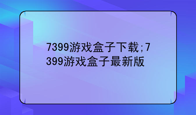 7399游戏盒子下载;7399游戏盒子最新版