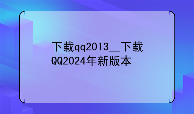 下载qq2013__下载QQ2024年新版本