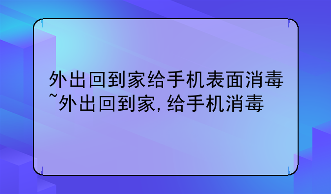 外出回到家给手机表面消毒~外出回到家,给手机消毒