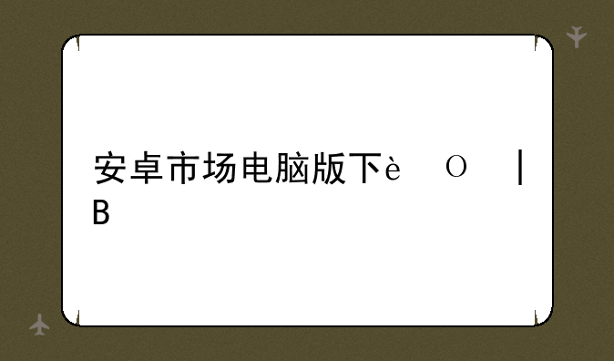 安卓市场电脑版下载——安卓电脑在哪下载软件